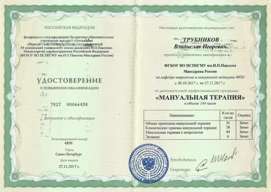 Удостоверение о повышении квалификации выдано Трубникову Владиславу Игоревичу федеральным государственным бюджетным образовательным учреждением высшего образования «Первый Санкт-Петербургский государственный медицинский университет имени академика И.П. Павлова» Министерства здравоохранения Российской Федерации. Повышение квалификации пройдено по дополнительной профессиональной программе «Мануальная терапия» на кафедре неврологии и мануальной медицины ФПО в период с 30 октября по 27 ноября 2017 года, в объеме 144 академических часа.